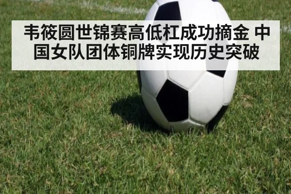 韦筱圆世锦赛高低杠成功摘金 中国女队团体铜牌实现历史突破